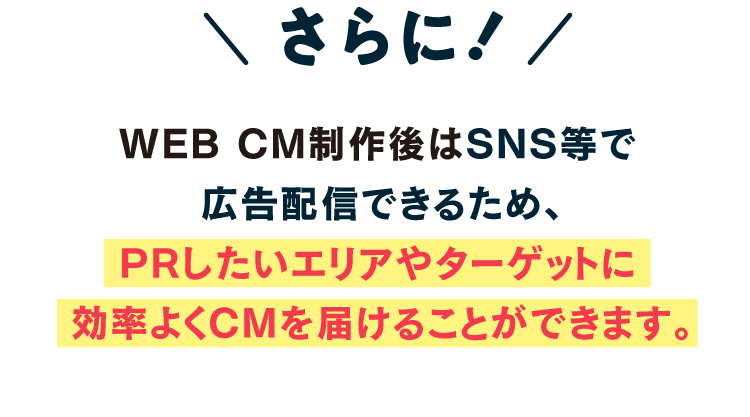 さらに、WEB CM制作後はSNS等で広告配信できるため、PRしたいエリアやターゲットに効率よくCMを届けることができます。